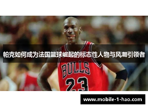 帕克如何成为法国篮球崛起的标志性人物与风潮引领者