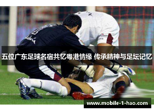 五位广东足球名宿共忆粤港情缘 传承精神与足坛记忆