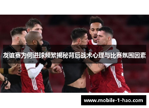 友谊赛为何进球频繁揭秘背后战术心理与比赛氛围因素 友谊赛为何进球频繁揭秘背后战术心理与比赛氛围因素